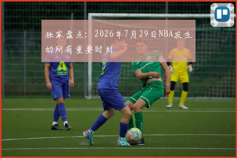 独家盘点：2026年7月29日NBA发生的所有重要时刻