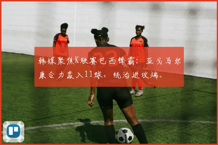 韩媒聚焦K联赛巴西锋霸：亚戈马尔康合力轰入11球，统治进攻端。