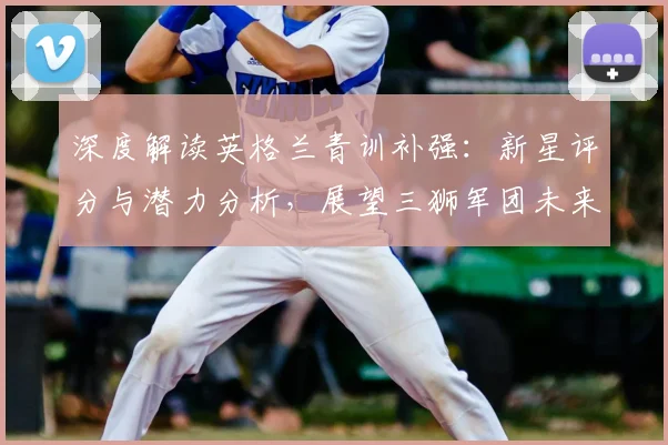 深度解读英格兰青训补强:新星评分与潜力分析,展望三狮军团未来