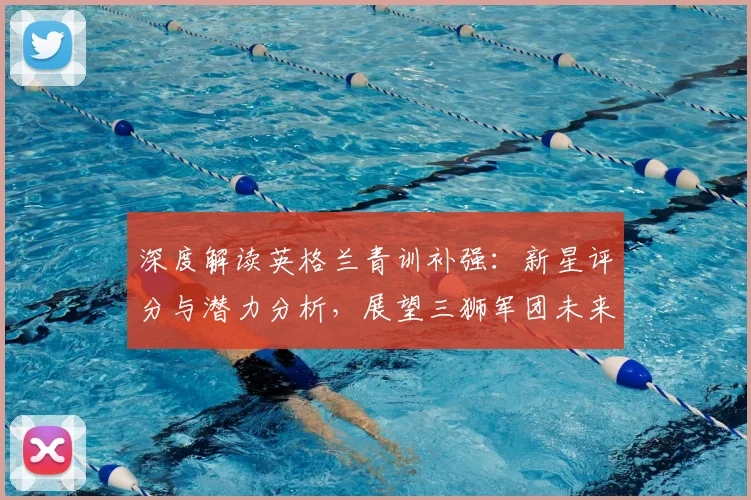 深度解读英格兰青训补强：新星评分与潜力分析，展望三狮军团未来